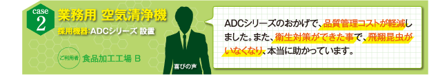 ADCシリーズのおかげで、品質管理コストが軽減しました。また、衛生対策ができた事で、飛翔昆虫がいなくなり、本当に助かっています。（食品加工工場B）