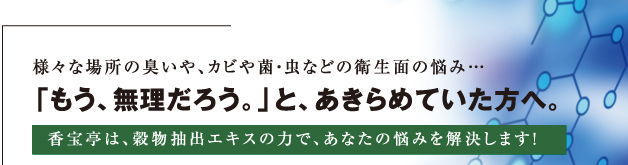 様々な場所の臭いや、カビや菌・虫などの衛生面の悩み…　　香宝亭は、天然大豆アミノ酸の力で、あなたの悩みを解決します！